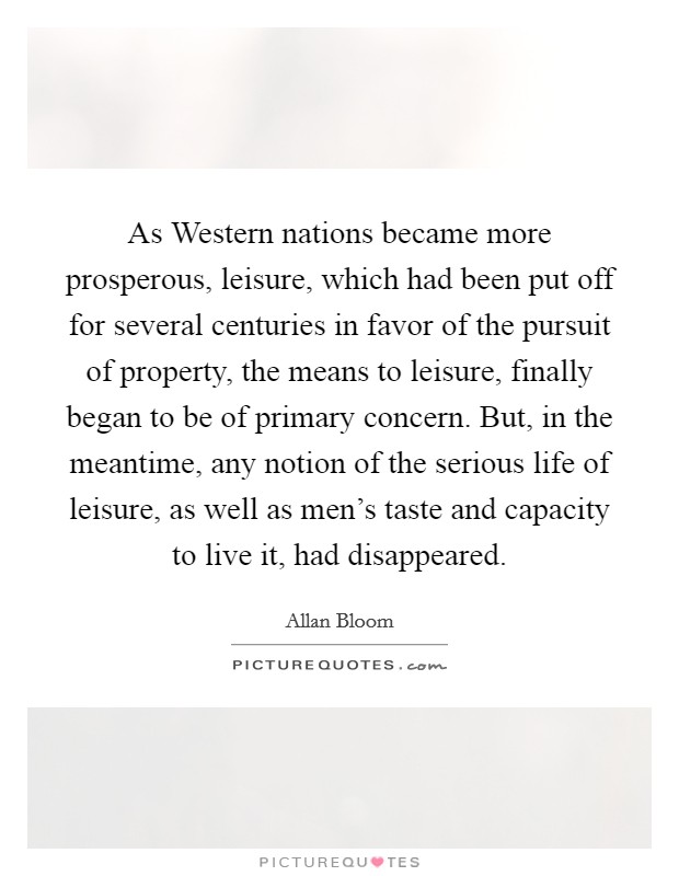 As Western nations became more prosperous, leisure, which had been put off for several centuries in favor of the pursuit of property, the means to leisure, finally began to be of primary concern. But, in the meantime, any notion of the serious life of leisure, as well as men's taste and capacity to live it, had disappeared Picture Quote #1