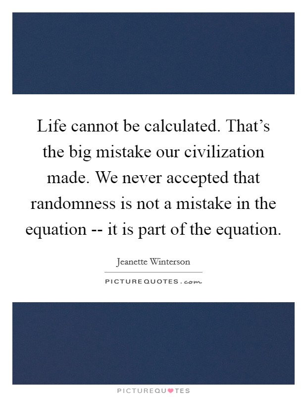 Life cannot be calculated. That's the big mistake our civilization made. We never accepted that randomness is not a mistake in the equation -- it is part of the equation Picture Quote #1