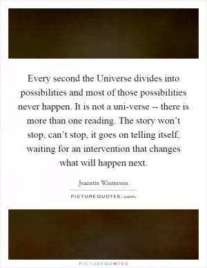 Every second the Universe divides into possibilities and most of those possibilities never happen. It is not a uni-verse -- there is more than one reading. The story won’t stop, can’t stop, it goes on telling itself, waiting for an intervention that changes what will happen next Picture Quote #1