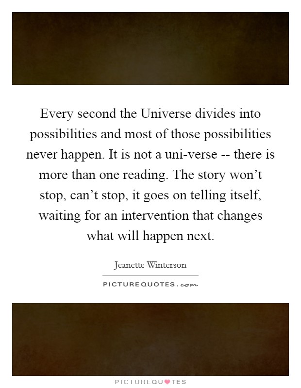 Every second the Universe divides into possibilities and most of those possibilities never happen. It is not a uni-verse -- there is more than one reading. The story won't stop, can't stop, it goes on telling itself, waiting for an intervention that changes what will happen next Picture Quote #1