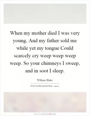 When my mother died I was very young, And my father sold me while yet my tongue Could scarcely cry weep weep weep weep. So your chimneys I sweep, and in soot I sleep Picture Quote #1