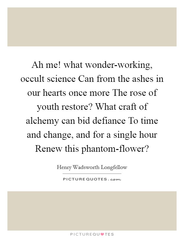 Ah me! what wonder-working, occult science Can from the ashes in our hearts once more The rose of youth restore? What craft of alchemy can bid defiance To time and change, and for a single hour Renew this phantom-flower? Picture Quote #1