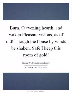 Burn, O evening hearth, and waken Pleasant visions, as of old! Though the house by winds be shaken, Safe I keep this room of gold! Picture Quote #1