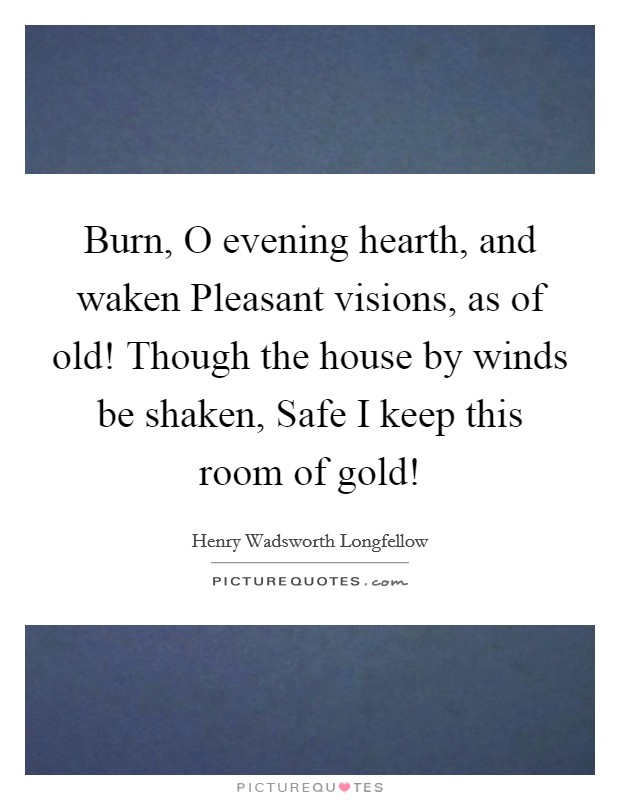 Burn, O evening hearth, and waken Pleasant visions, as of old! Though the house by winds be shaken, Safe I keep this room of gold! Picture Quote #1
