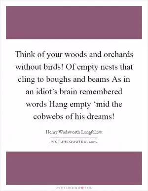 Think of your woods and orchards without birds! Of empty nests that cling to boughs and beams As in an idiot’s brain remembered words Hang empty ‘mid the cobwebs of his dreams! Picture Quote #1