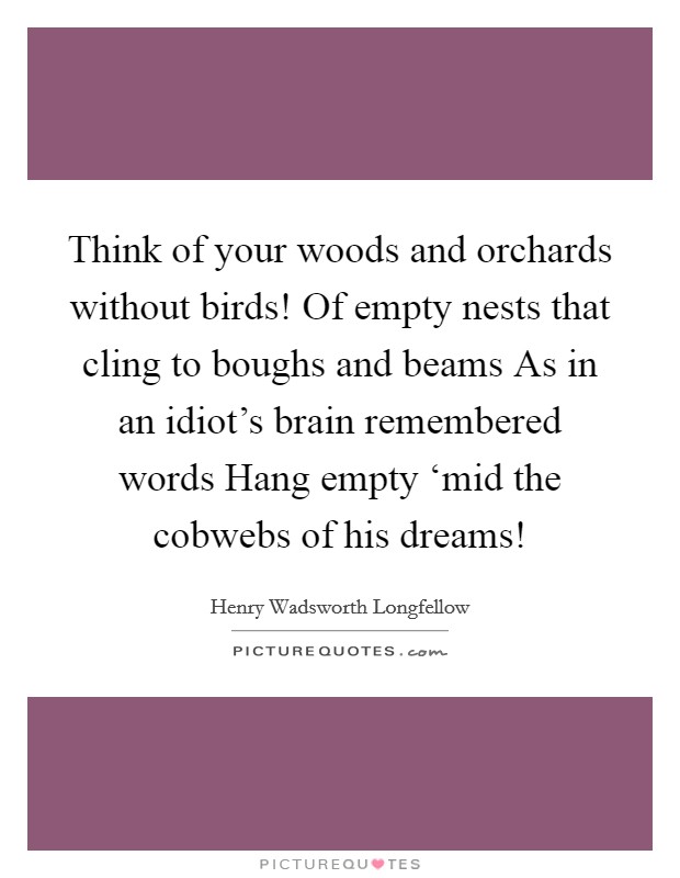 Think of your woods and orchards without birds! Of empty nests that cling to boughs and beams As in an idiot's brain remembered words Hang empty ‘mid the cobwebs of his dreams! Picture Quote #1