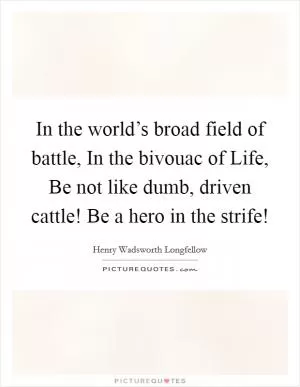 In the world’s broad field of battle, In the bivouac of Life, Be not like dumb, driven cattle! Be a hero in the strife! Picture Quote #1