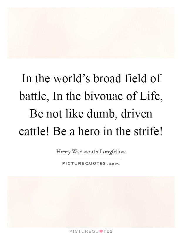 In the world's broad field of battle, In the bivouac of Life, Be not like dumb, driven cattle! Be a hero in the strife! Picture Quote #1