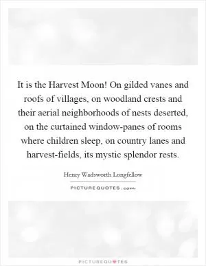 It is the Harvest Moon! On gilded vanes and roofs of villages, on woodland crests and their aerial neighborhoods of nests deserted, on the curtained window-panes of rooms where children sleep, on country lanes and harvest-fields, its mystic splendor rests Picture Quote #1