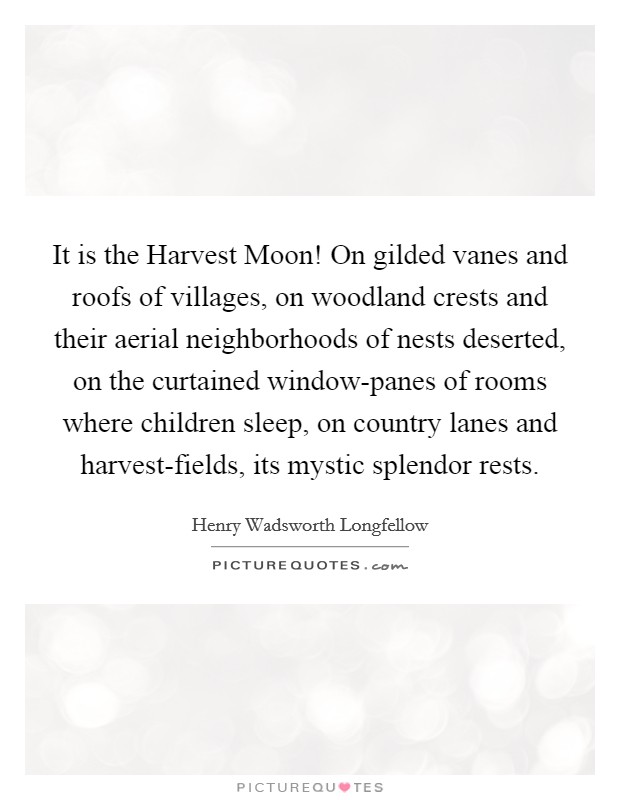 It is the Harvest Moon! On gilded vanes and roofs of villages, on woodland crests and their aerial neighborhoods of nests deserted, on the curtained window-panes of rooms where children sleep, on country lanes and harvest-fields, its mystic splendor rests Picture Quote #1