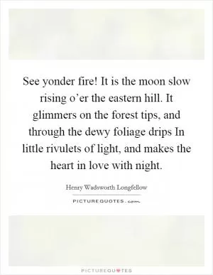 See yonder fire! It is the moon slow rising o’er the eastern hill. It glimmers on the forest tips, and through the dewy foliage drips In little rivulets of light, and makes the heart in love with night Picture Quote #1