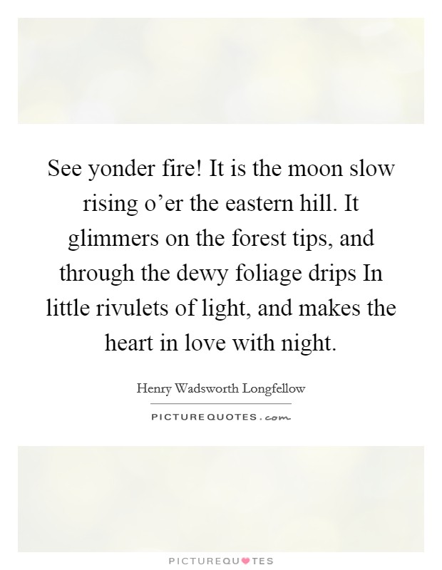 See yonder fire! It is the moon slow rising o'er the eastern hill. It glimmers on the forest tips, and through the dewy foliage drips In little rivulets of light, and makes the heart in love with night Picture Quote #1