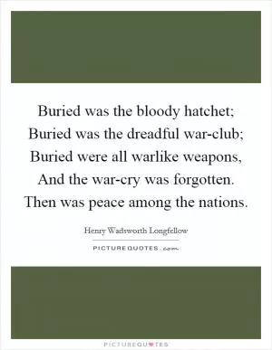 Buried was the bloody hatchet; Buried was the dreadful war-club; Buried were all warlike weapons, And the war-cry was forgotten. Then was peace among the nations Picture Quote #1
