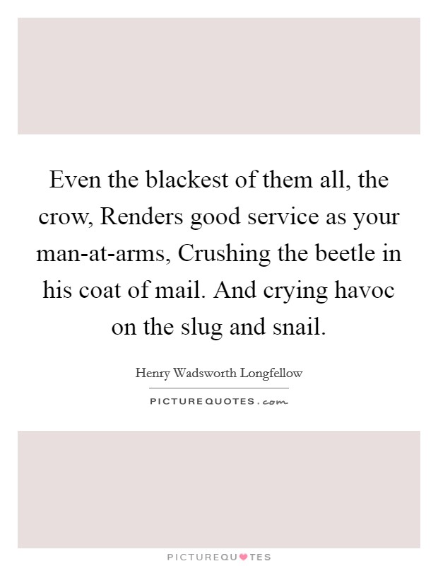 Even the blackest of them all, the crow, Renders good service as your man-at-arms, Crushing the beetle in his coat of mail. And crying havoc on the slug and snail Picture Quote #1