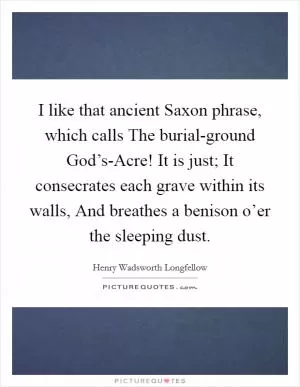 I like that ancient Saxon phrase, which calls The burial-ground God’s-Acre! It is just; It consecrates each grave within its walls, And breathes a benison o’er the sleeping dust Picture Quote #1