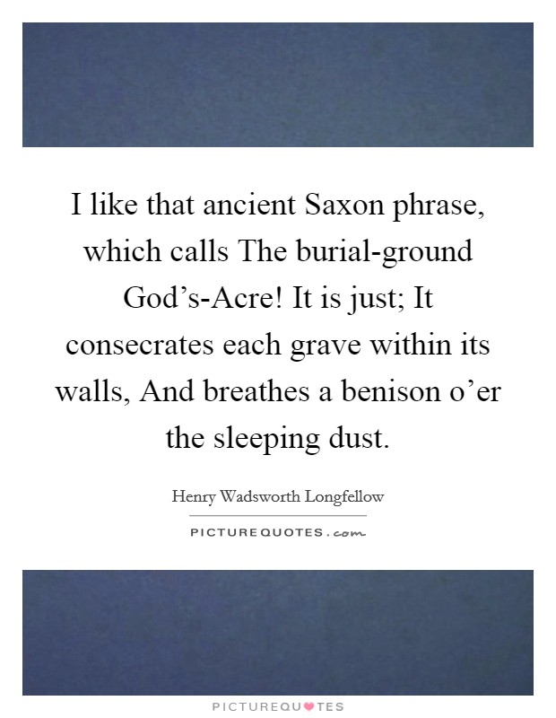I like that ancient Saxon phrase, which calls The burial-ground God's-Acre! It is just; It consecrates each grave within its walls, And breathes a benison o'er the sleeping dust Picture Quote #1