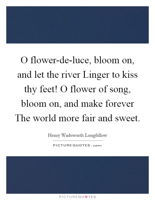 O flower-de-luce, bloom on, and let the river Linger to kiss thy feet! O flower of song, bloom on, and make forever The world more fair and sweet Picture Quote #1