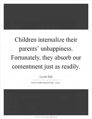 Children internalize their parents’ unhappiness. Fortunately, they absorb our contentment just as readily Picture Quote #1