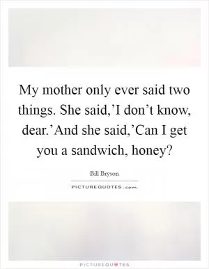 My mother only ever said two things. She said,’I don’t know, dear.’And she said,’Can I get you a sandwich, honey? Picture Quote #1