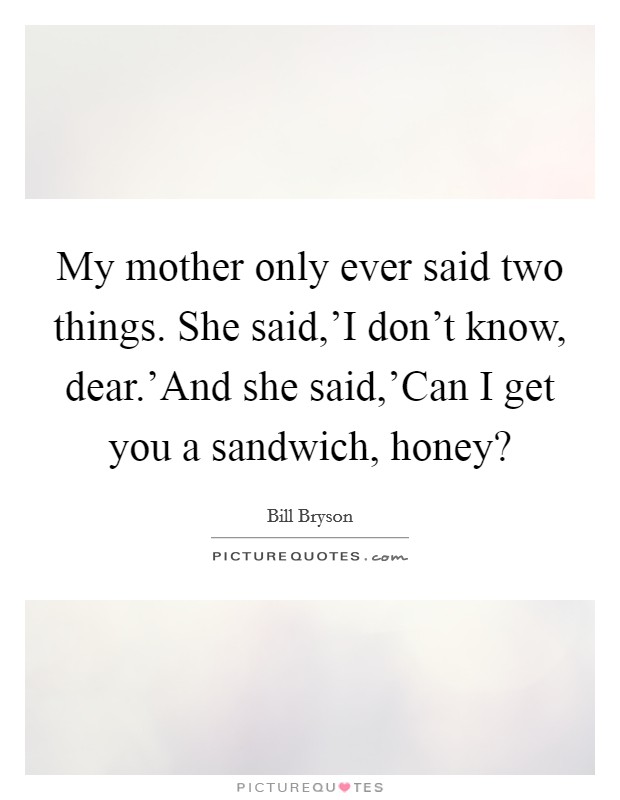 My mother only ever said two things. She said,'I don't know, dear.'And she said,'Can I get you a sandwich, honey? Picture Quote #1