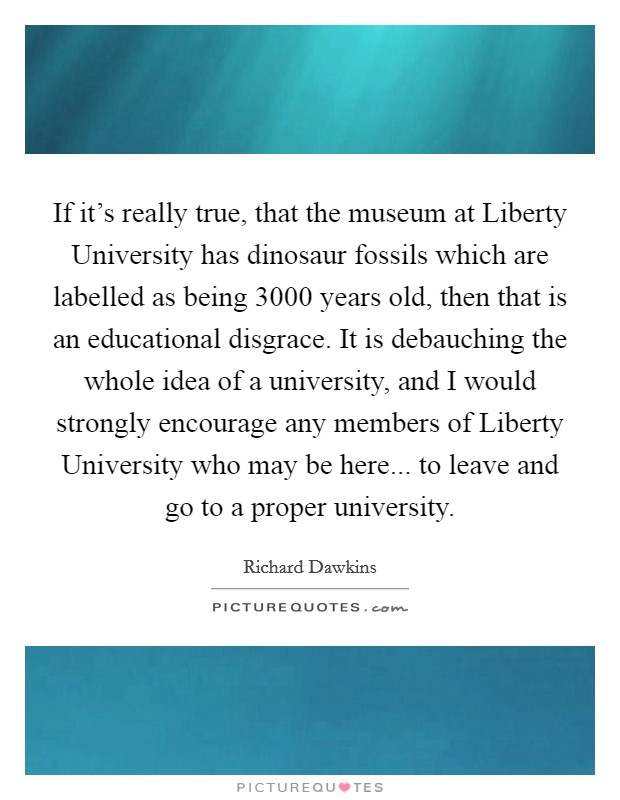 If it's really true, that the museum at Liberty University has dinosaur fossils which are labelled as being 3000 years old, then that is an educational disgrace. It is debauching the whole idea of a university, and I would strongly encourage any members of Liberty University who may be here... to leave and go to a proper university Picture Quote #1