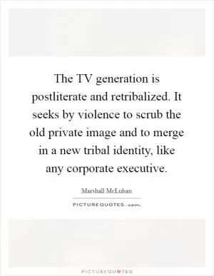 The TV generation is postliterate and retribalized. It seeks by violence to scrub the old private image and to merge in a new tribal identity, like any corporate executive Picture Quote #1