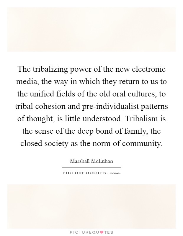 The tribalizing power of the new electronic media, the way in which they return to us to the unified fields of the old oral cultures, to tribal cohesion and pre-individualist patterns of thought, is little understood. Tribalism is the sense of the deep bond of family, the closed society as the norm of community Picture Quote #1