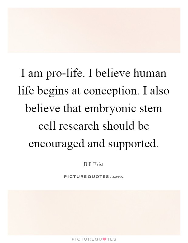 I am pro-life. I believe human life begins at conception. I also believe that embryonic stem cell research should be encouraged and supported Picture Quote #1