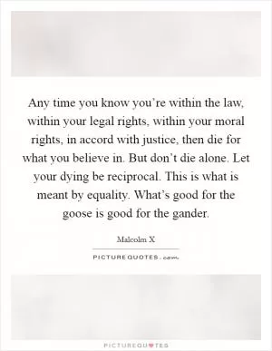 Any time you know you’re within the law, within your legal rights, within your moral rights, in accord with justice, then die for what you believe in. But don’t die alone. Let your dying be reciprocal. This is what is meant by equality. What’s good for the goose is good for the gander Picture Quote #1