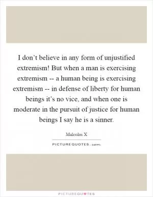 I don’t believe in any form of unjustified extremism! But when a man is exercising extremism -- a human being is exercising extremism -- in defense of liberty for human beings it’s no vice, and when one is moderate in the pursuit of justice for human beings I say he is a sinner Picture Quote #1