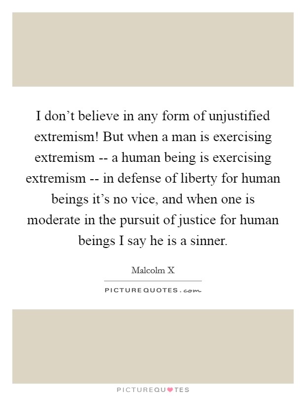 I don't believe in any form of unjustified extremism! But when a man is exercising extremism -- a human being is exercising extremism -- in defense of liberty for human beings it's no vice, and when one is moderate in the pursuit of justice for human beings I say he is a sinner Picture Quote #1