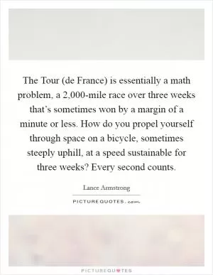 The Tour (de France) is essentially a math problem, a 2,000-mile race over three weeks that’s sometimes won by a margin of a minute or less. How do you propel yourself through space on a bicycle, sometimes steeply uphill, at a speed sustainable for three weeks? Every second counts Picture Quote #1