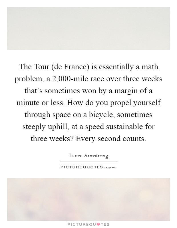 The Tour (de France) is essentially a math problem, a 2,000-mile race over three weeks that's sometimes won by a margin of a minute or less. How do you propel yourself through space on a bicycle, sometimes steeply uphill, at a speed sustainable for three weeks? Every second counts Picture Quote #1