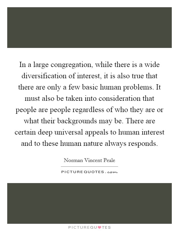 In a large congregation, while there is a wide diversification of interest, it is also true that there are only a few basic human problems. It must also be taken into consideration that people are people regardless of who they are or what their backgrounds may be. There are certain deep universal appeals to human interest and to these human nature always responds Picture Quote #1