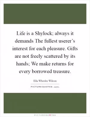Life is a Shylock; always it demands The fullest userer’s interest for each pleasure. Gifts are not freely scattered by its hands; We make returns for every borrowed treasure Picture Quote #1