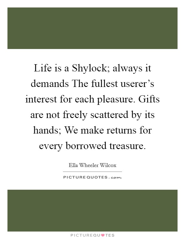 Life is a Shylock; always it demands The fullest userer's interest for each pleasure. Gifts are not freely scattered by its hands; We make returns for every borrowed treasure Picture Quote #1