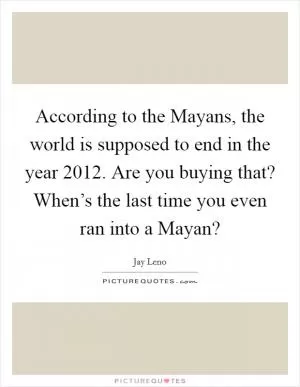 According to the Mayans, the world is supposed to end in the year 2012. Are you buying that? When’s the last time you even ran into a Mayan? Picture Quote #1