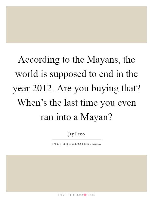 According to the Mayans, the world is supposed to end in the year 2012. Are you buying that? When's the last time you even ran into a Mayan? Picture Quote #1