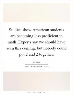 Studies show American students are becoming less proficient in math. Experts say we should have seen this coming, but nobody could put 2 and 2 together Picture Quote #1