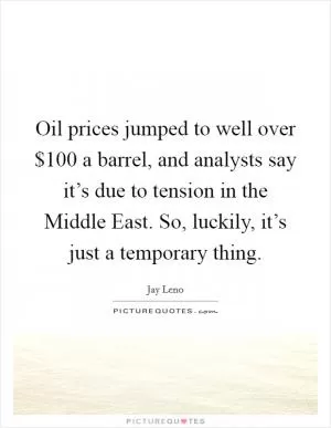 Oil prices jumped to well over $100 a barrel, and analysts say it’s due to tension in the Middle East. So, luckily, it’s just a temporary thing Picture Quote #1