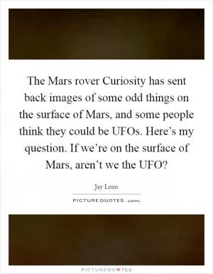 The Mars rover Curiosity has sent back images of some odd things on the surface of Mars, and some people think they could be UFOs. Here’s my question. If we’re on the surface of Mars, aren’t we the UFO? Picture Quote #1