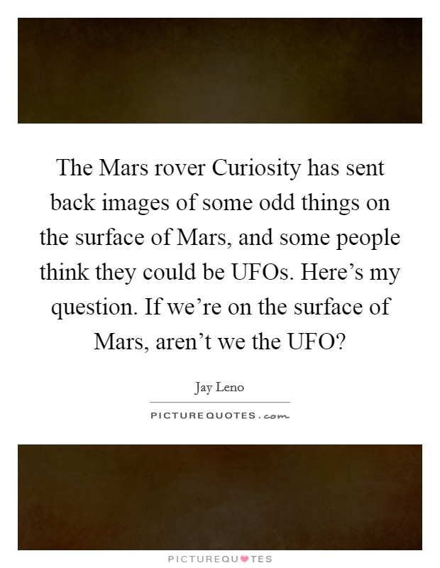 The Mars rover Curiosity has sent back images of some odd things on the surface of Mars, and some people think they could be UFOs. Here's my question. If we're on the surface of Mars, aren't we the UFO? Picture Quote #1