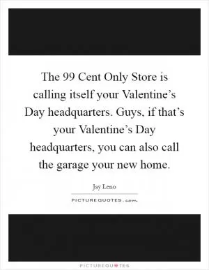 The 99 Cent Only Store is calling itself your Valentine’s Day headquarters. Guys, if that’s your Valentine’s Day headquarters, you can also call the garage your new home Picture Quote #1