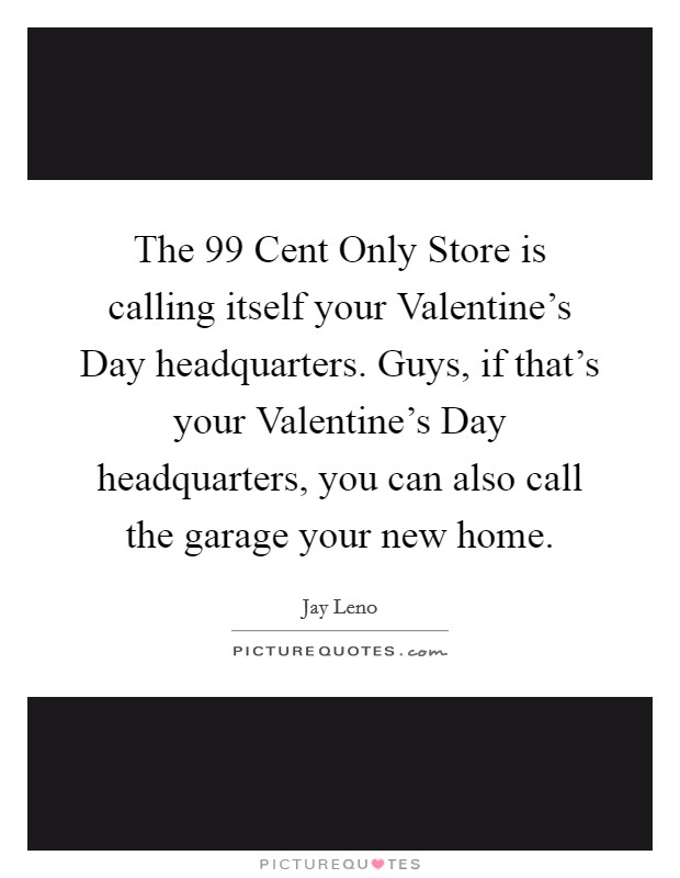 The 99 Cent Only Store is calling itself your Valentine's Day headquarters. Guys, if that's your Valentine's Day headquarters, you can also call the garage your new home Picture Quote #1
