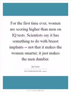For the first time ever, women are scoring higher than men on IQ tests. Scientists say it has something to do with breast implants -- not that it makes the women smarter, it just makes the men dumber Picture Quote #1