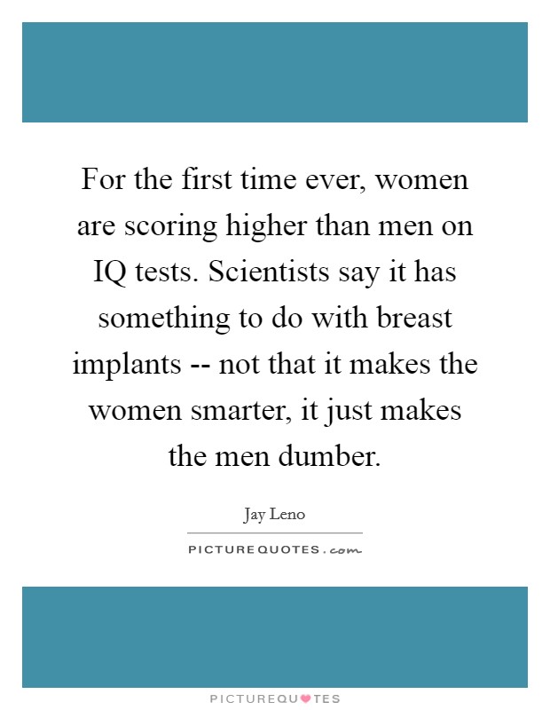 For the first time ever, women are scoring higher than men on IQ tests. Scientists say it has something to do with breast implants -- not that it makes the women smarter, it just makes the men dumber Picture Quote #1