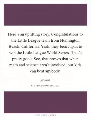 Here’s an uplifting story. Congratulations to the Little League team from Huntington Beach, California. Yeah, they beat Japan to win the Little League World Series. That’s pretty good. See, that proves that when math and science aren’t involved, our kids can beat anybody Picture Quote #1
