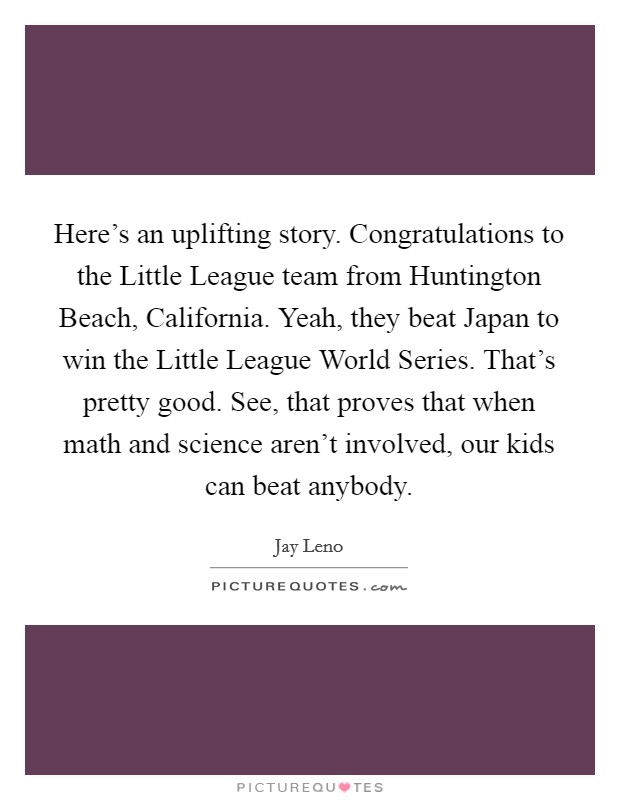 Here's an uplifting story. Congratulations to the Little League team from Huntington Beach, California. Yeah, they beat Japan to win the Little League World Series. That's pretty good. See, that proves that when math and science aren't involved, our kids can beat anybody Picture Quote #1