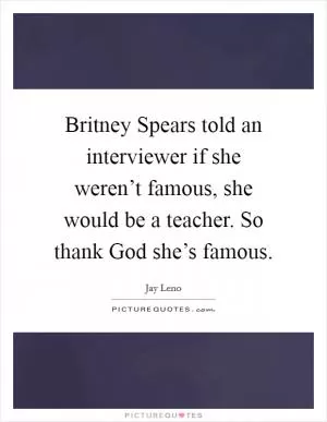 Britney Spears told an interviewer if she weren’t famous, she would be a teacher. So thank God she’s famous Picture Quote #1