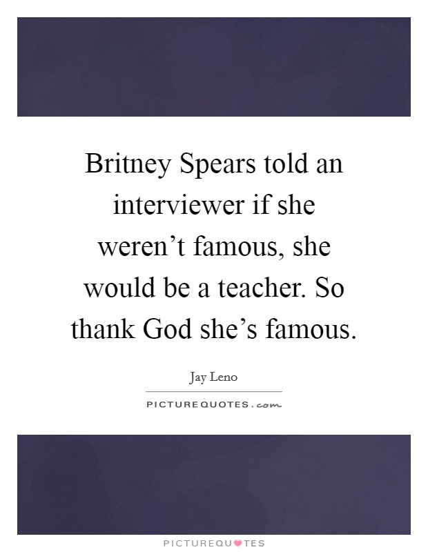 Britney Spears told an interviewer if she weren't famous, she would be a teacher. So thank God she's famous Picture Quote #1